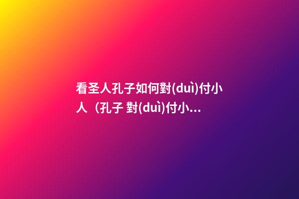 看圣人孔子如何對(duì)付小人（孔子 對(duì)付小人）
